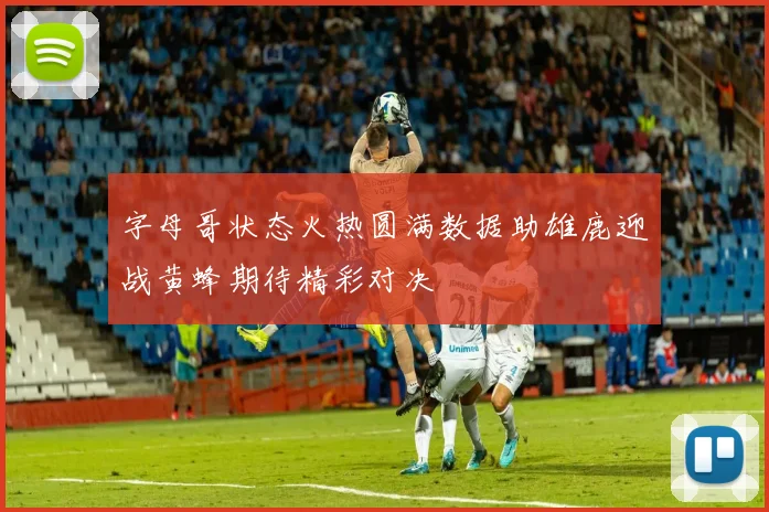 字母哥状态火热圆满数据助雄鹿迎战黄蜂期待精彩对决