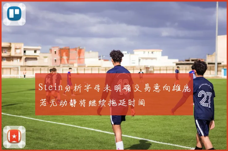 Stein分析字母未明确交易意向雄鹿若无动静将继续拖延时间