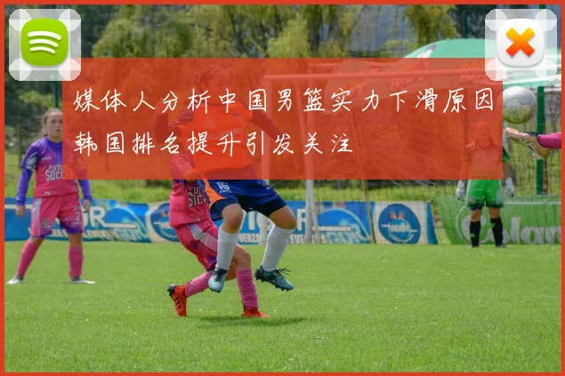 媒体人分析中国男篮实力下滑原因韩国排名提升引发关注