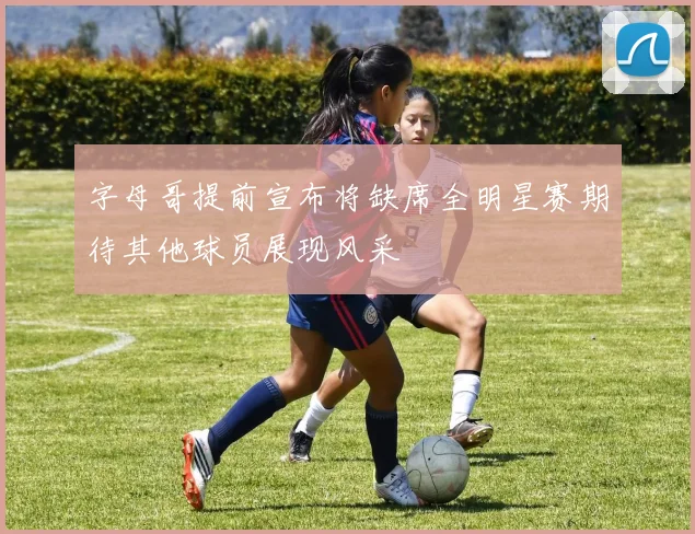 字母哥提前宣布将缺席全明星赛期待其他球员展现风采