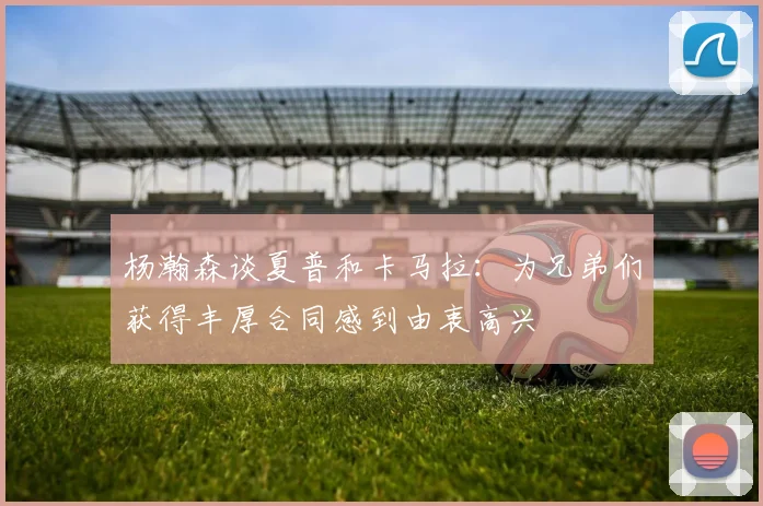 杨瀚森谈夏普和卡马拉：为兄弟们获得丰厚合同感到由衷高兴