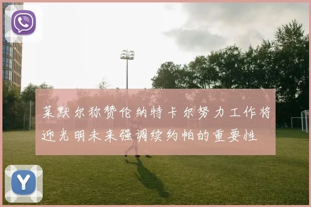 莱默尔称赞伦纳特卡尔努力工作将迎光明未来强调续约帕的重要性