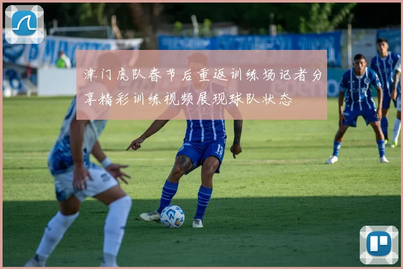 津门虎队春节后重返训练场记者分享精彩训练视频展现球队状态