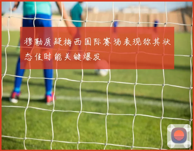 穆勒质疑梅西国际赛场表现称其状态佳时能关键爆发