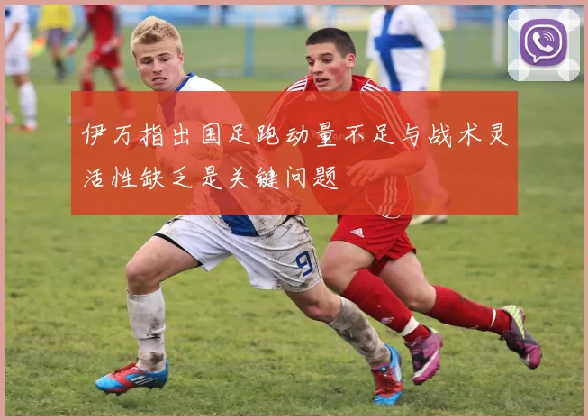 伊万指出国足跑动量不足与战术灵活性缺乏是关键问题
