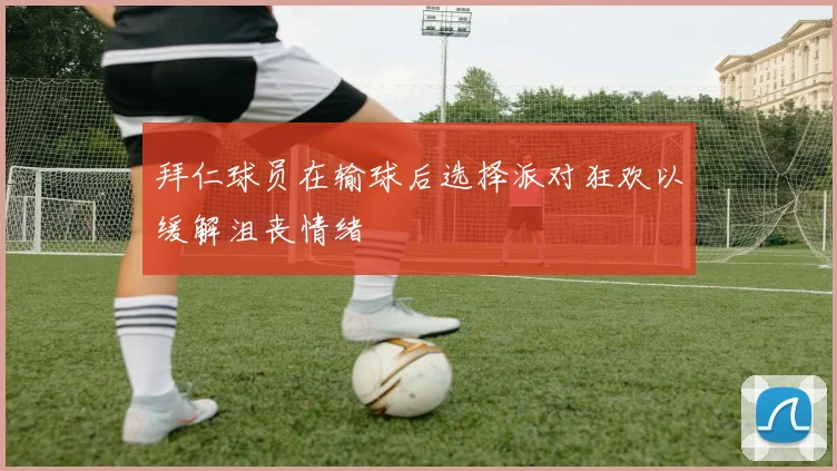 拜仁球员在输球后选择派对狂欢以缓解沮丧情绪