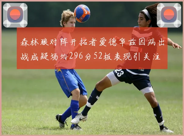 森林狼对阵开拓者爱德华兹因病出战成疑场均296分52板表现引关注