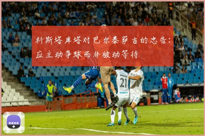 科斯塔库塔对巴尔泰萨吉的忠告：应主动争球而非被动等待