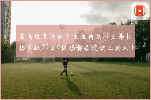 菜鸟理查德砍下生涯新高30分弗拉格贡献20分9板杨瀚森连续三场未上场
