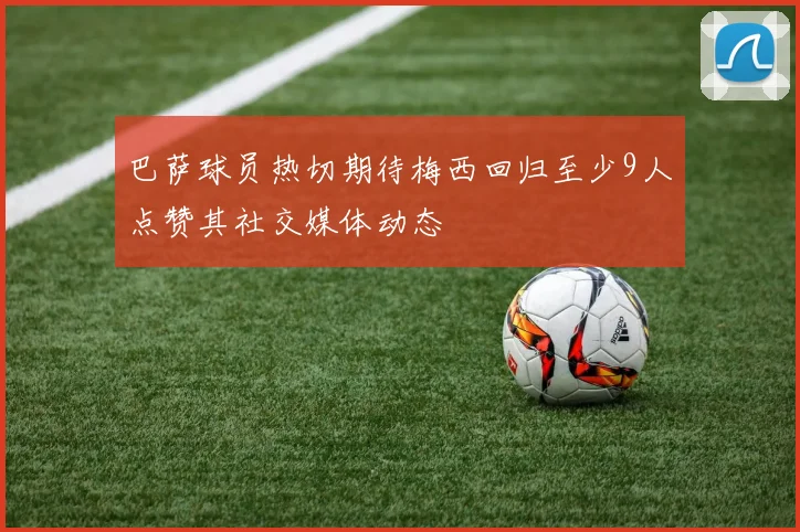 巴萨球员热切期待梅西回归至少9人点赞其社交媒体动态