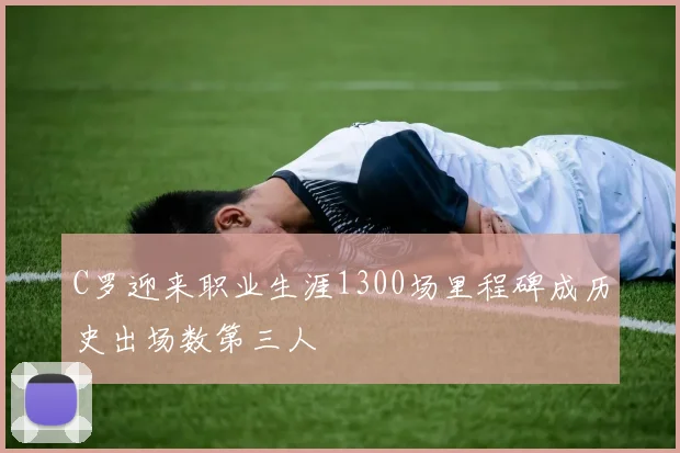 C罗迎来职业生涯1300场里程碑成历史出场数第三人
