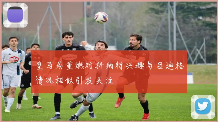 皇马或重燃对科纳特兴趣与吕迪格情况相似引发关注