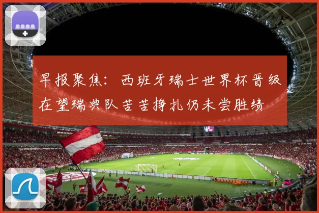 早报聚焦：西班牙瑞士世界杯晋级在望瑞典队苦苦挣扎仍未尝胜绩