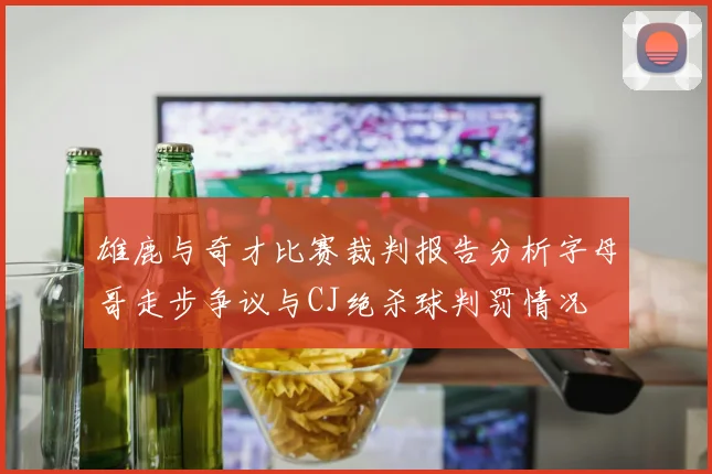 雄鹿与奇才比赛裁判报告分析字母哥走步争议与CJ绝杀球判罚情况