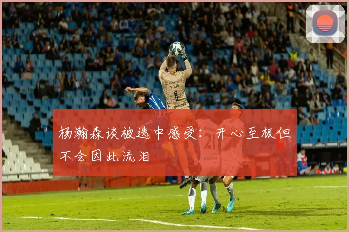 杨瀚森谈被选中感受：开心至极但不会因此流泪