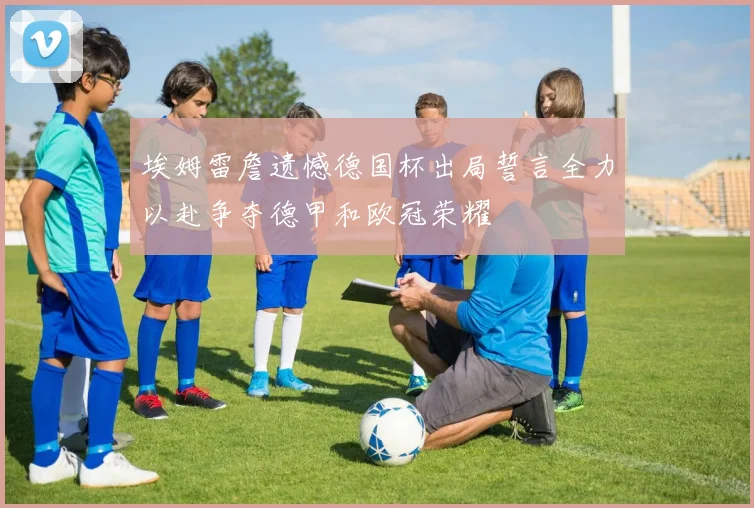 埃姆雷詹遗憾德国杯出局誓言全力以赴争夺德甲和欧冠荣耀